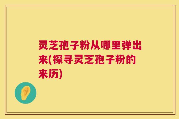 灵芝孢子粉从哪里弹出来(探寻灵芝孢子粉的来历)