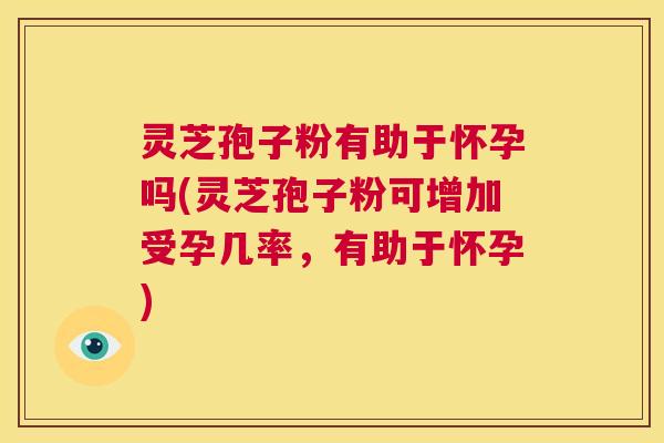 灵芝孢子粉有助于怀孕吗(灵芝孢子粉可增加受孕几率，有助于怀孕)