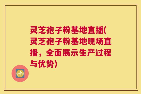 灵芝孢子粉基地直播(灵芝孢子粉基地现场直播，全面展示生产过程与优势)