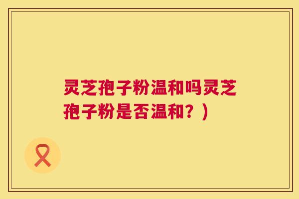 灵芝孢子粉温和吗灵芝孢子粉是否温和？)