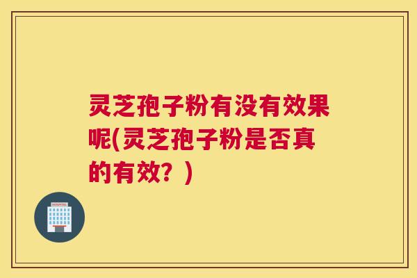 灵芝孢子粉有没有效果呢(灵芝孢子粉是否真的有效？)