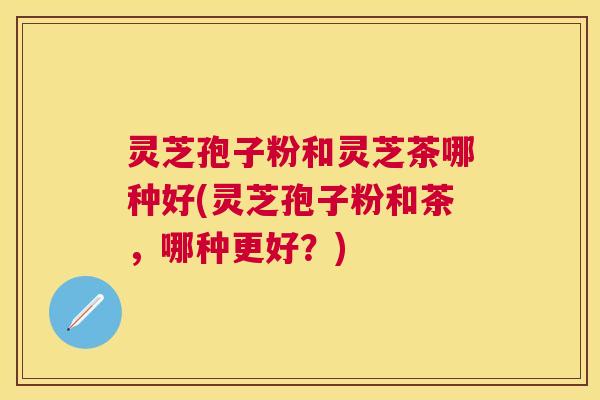 灵芝孢子粉和灵芝茶哪种好(灵芝孢子粉和茶，哪种更好？)