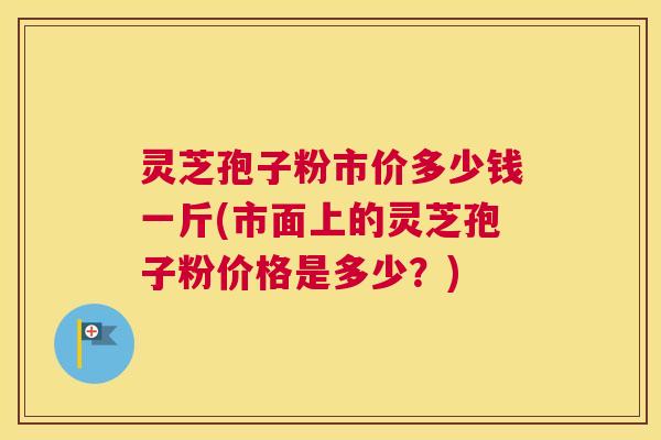 灵芝孢子粉市价多少钱一斤(市面上的灵芝孢子粉价格是多少？)