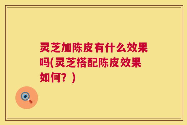 灵芝加陈皮有什么效果吗(灵芝搭配陈皮效果如何？)