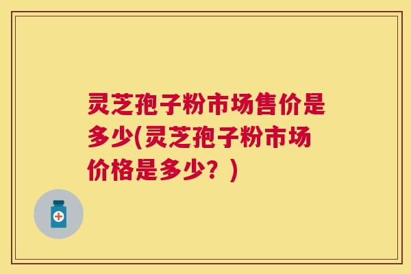 灵芝孢子粉市场售价是多少(灵芝孢子粉市场价格是多少？)