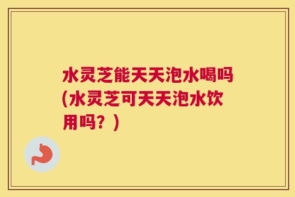 水灵芝能天天泡水喝吗(水灵芝可天天泡水饮用吗？)