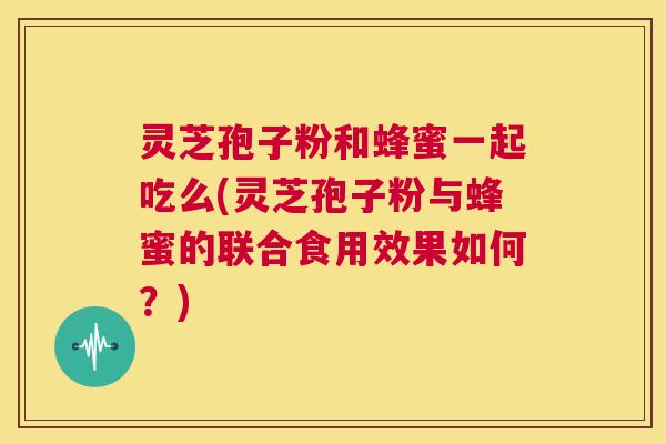 灵芝孢子粉和蜂蜜一起吃么(灵芝孢子粉与蜂蜜的联合食用效果如何？)