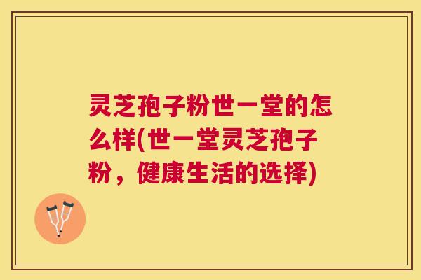 灵芝孢子粉世一堂的怎么样(世一堂灵芝孢子粉，健康生活的选择)