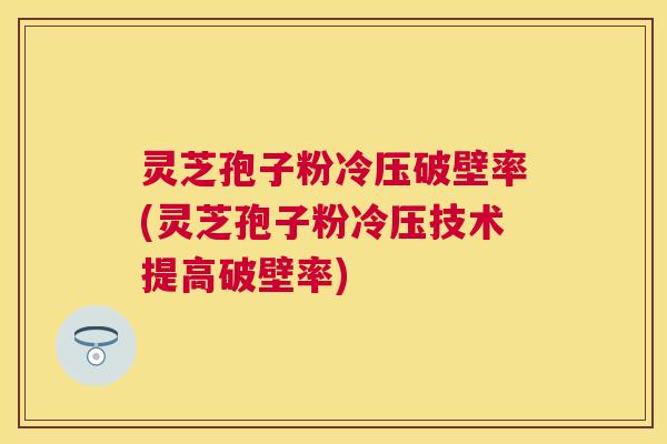 灵芝孢子粉冷压破壁率(灵芝孢子粉冷压技术提高破壁率)