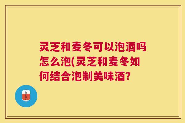 灵芝和麦冬可以泡酒吗怎么泡(灵芝和麦冬如何结合泡制美味酒？