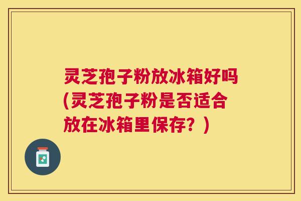 灵芝孢子粉放冰箱好吗(灵芝孢子粉是否适合放在冰箱里保存？)