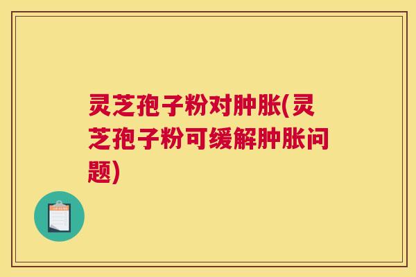灵芝孢子粉对肿胀(灵芝孢子粉可缓解肿胀问题)
