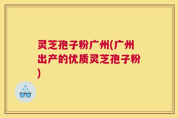 灵芝孢子粉广州(广州出产的优质灵芝孢子粉)