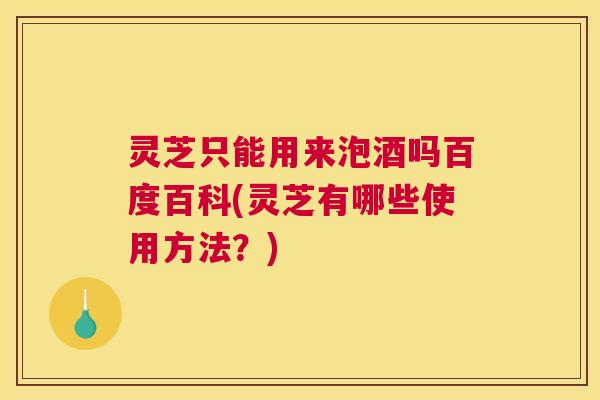 灵芝只能用来泡酒吗百度百科(灵芝有哪些使用方法？)