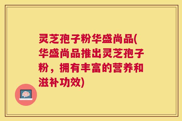 灵芝孢子粉华盛尚品(华盛尚品推出灵芝孢子粉，拥有丰富的营养和滋补功效)