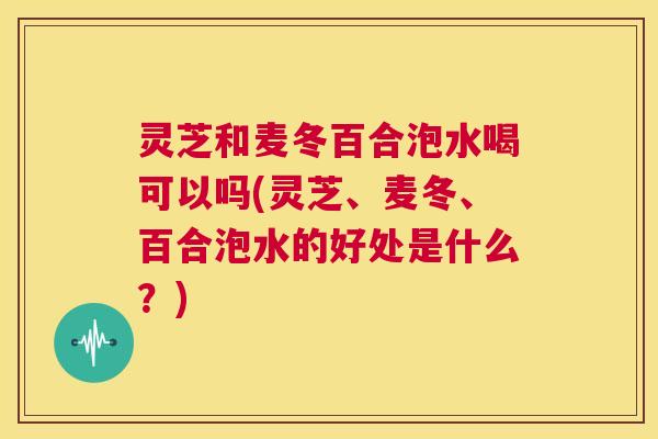 灵芝和麦冬百合泡水喝可以吗(灵芝、麦冬、百合泡水的好处是什么？)