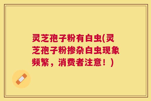 灵芝孢子粉有白虫(灵芝孢子粉掺杂白虫现象频繁，消费者注意！)
