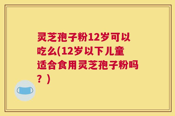 灵芝孢子粉12岁可以吃么(12岁以下儿童适合食用灵芝孢子粉吗?) 灵芝孢子粉12岁可以吃么(12岁以下儿童适合食用灵芝孢子粉吗?)