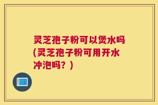 灵芝孢子粉可以煲水吗(灵芝孢子粉可用开水冲泡吗？)