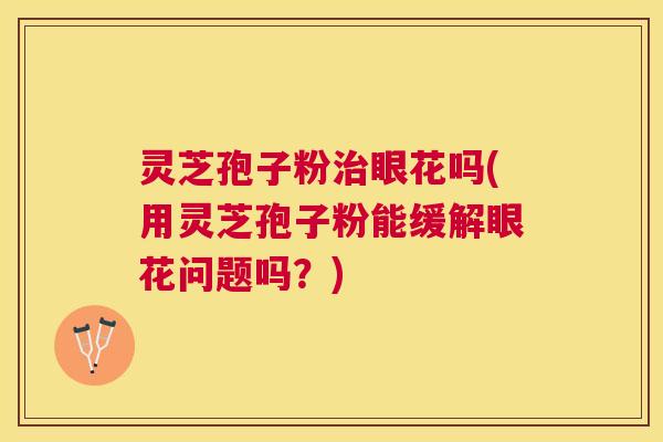 灵芝孢子粉治眼花吗(用灵芝孢子粉能缓解眼花问题吗？)