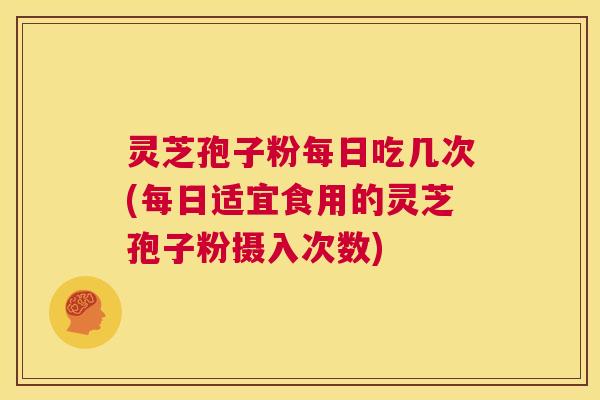 灵芝孢子粉每日吃几次(每日适宜食用的灵芝孢子粉摄入次数)
