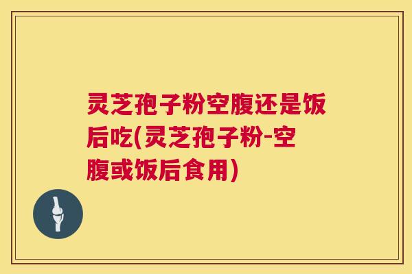 灵芝孢子粉空腹还是饭后吃(灵芝孢子粉-空腹或饭后食用)