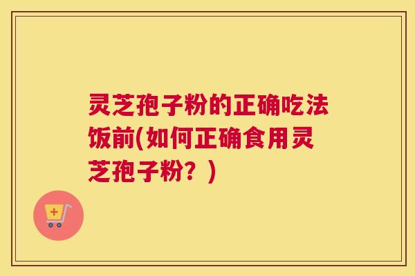 灵芝孢子粉的正确吃法饭前(如何正确食用灵芝孢子粉？)