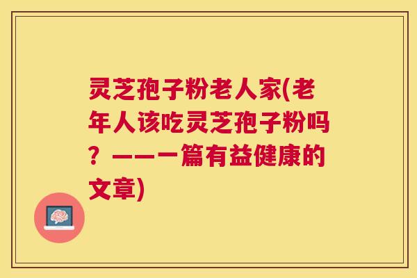 灵芝孢子粉老人家(老年人该吃灵芝孢子粉吗?——一篇有益健康的文章) 灵芝孢子粉老人家(老年人该吃灵芝孢子粉吗?——一篇有益健康的文章)