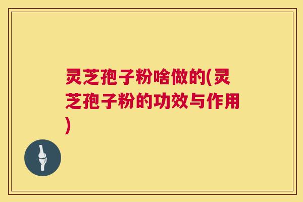 灵芝孢子粉啥做的(灵芝孢子粉的功效与作用)