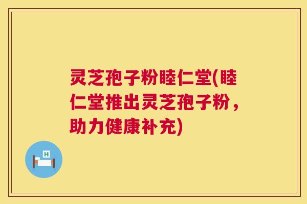 灵芝孢子粉睦仁堂(睦仁堂推出灵芝孢子粉，助力健康补充)