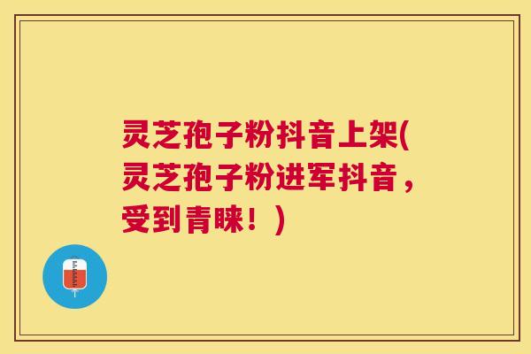 灵芝孢子粉抖音上架(灵芝孢子粉进军抖音，受到青睐！)