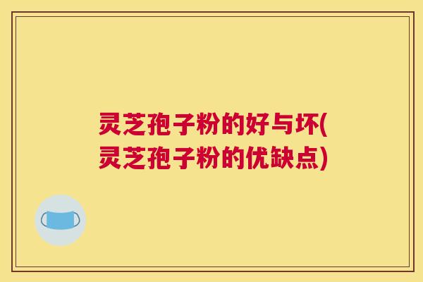 灵芝孢子粉的好与坏(灵芝孢子粉的优缺点)
