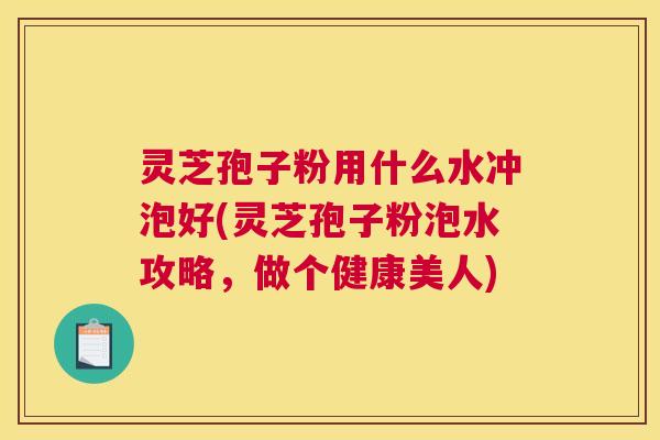 灵芝孢子粉用什么水冲泡好(灵芝孢子粉泡水攻略，做个健康美人)