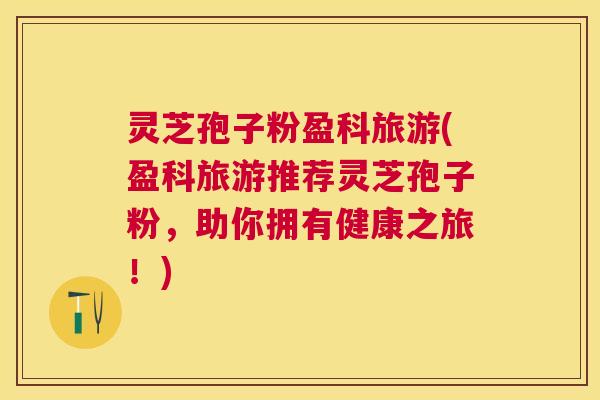 灵芝孢子粉盈科旅游(盈科旅游推荐灵芝孢子粉，助你拥有健康之旅！)