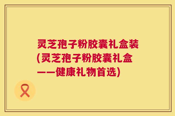 灵芝孢子粉胶囊礼盒装(灵芝孢子粉胶囊礼盒——健康礼物首选) 灵芝孢子粉胶囊礼盒装(灵芝孢子粉胶囊礼盒——健康礼物首选)