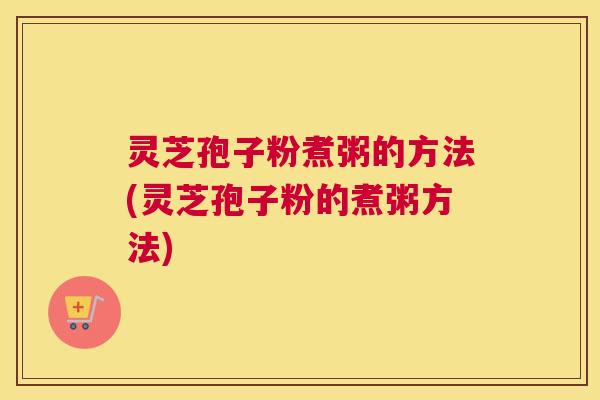 灵芝孢子粉煮粥的方法(灵芝孢子粉的煮粥方法)