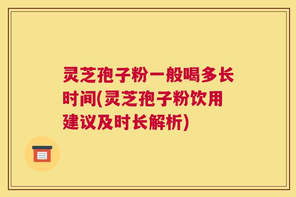 灵芝孢子粉一般喝多长时间(灵芝孢子粉饮用建议及时长解析)