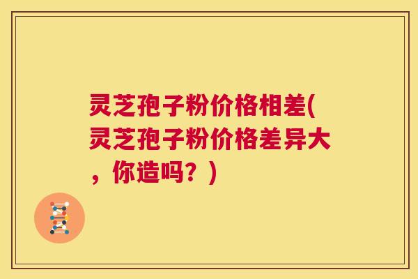 灵芝孢子粉价格相差(灵芝孢子粉价格差异大，你造吗？)