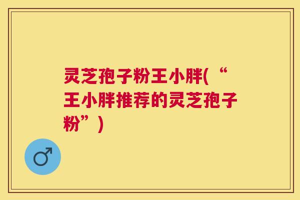灵芝孢子粉王小胖(“王小胖推荐的灵芝孢子粉”) 灵芝孢子粉王小胖(“王小胖推荐的灵芝孢子粉”)