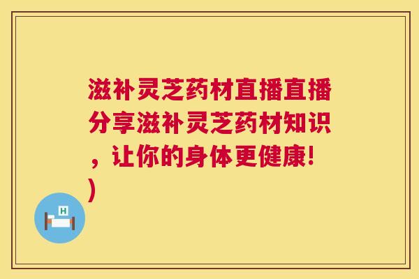 滋补灵芝药材直播直播分享滋补灵芝药材知识，让你的身体更健康!)