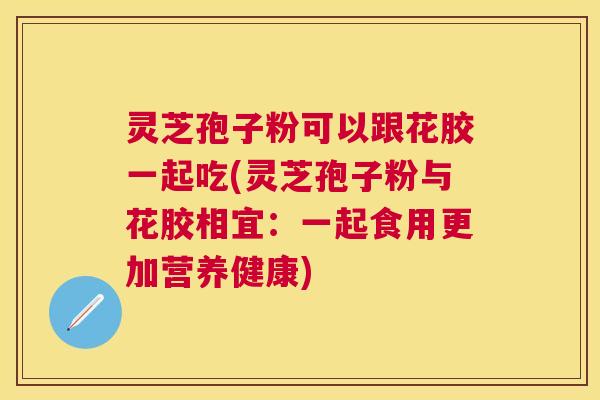 灵芝孢子粉可以跟花胶一起吃(灵芝孢子粉与花胶相宜：一起食用更加营养健康)