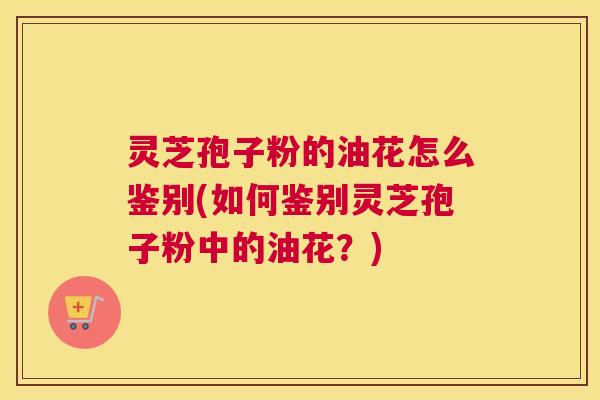 灵芝孢子粉的油花怎么鉴别(如何鉴别灵芝孢子粉中的油花？)