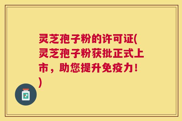 灵芝孢子粉的许可证(灵芝孢子粉获批正式上市,助您提升免疫力!) 灵芝孢子粉的许可证(灵芝孢子粉获批正式上市,助您提升免疫力!)