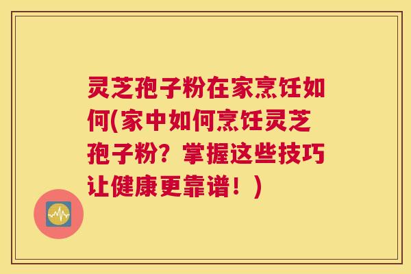 灵芝孢子粉在家烹饪如何(家中如何烹饪灵芝孢子粉？掌握这些技巧让健康更靠谱！)