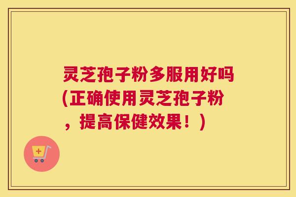 灵芝孢子粉多服用好吗(正确使用灵芝孢子粉，提高保健效果！)