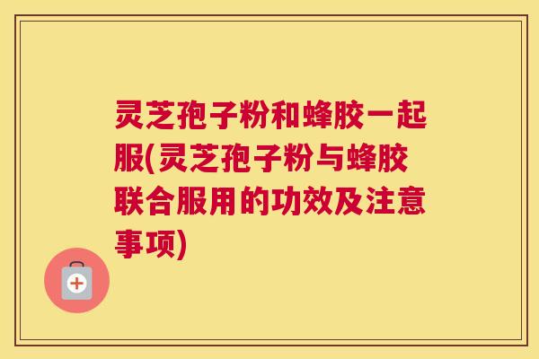 灵芝孢子粉和蜂胶一起服(灵芝孢子粉与蜂胶联合服用的功效及注意事项)