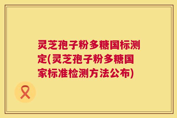 灵芝孢子粉多糖国标测定(灵芝孢子粉多糖国家标准检测方法公布)