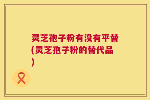 灵芝孢子粉有没有平替(灵芝孢子粉的替代品) 灵芝孢子粉有没有平替(灵芝孢子粉的替代品)