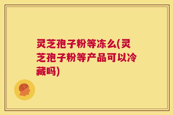 灵芝孢子粉等冻么(灵芝孢子粉等产品可以冷藏吗)