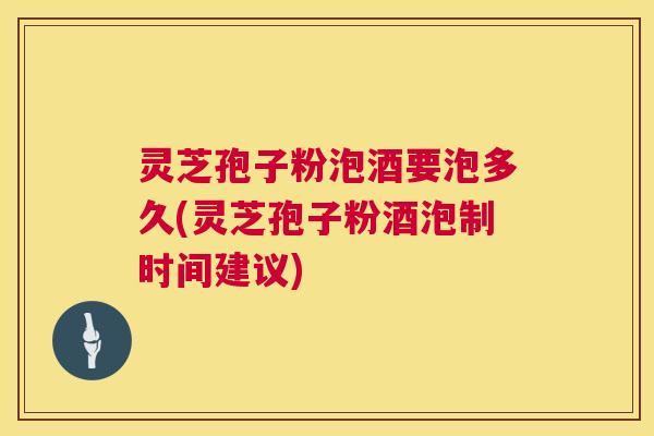 灵芝孢子粉泡酒要泡多久(灵芝孢子粉酒泡制时间建议)